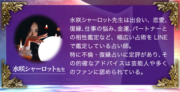 水咲シャーロット先生：水咲シャーロット先生は出会い、恋愛、復縁、仕事の悩み、金運、パートナーとの相性鑑定など、幅広い占術をLINEで鑑定している占い師。特に不倫・復縁占いに定評があり、その的確なアドバイスは芸能人や多くのファンに認められている。
